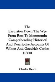The Excursion Down The Wye From Ross To Monmouth: Comprehending Historical And Descriptive Accounts Of Wilton And Goodrich Castles (1808)