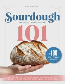 Sourdough 101 Discard Recipes Cookbook: Explore the Art of Bread Baking with Step-By-Step Recipes and Eco-Friendly Techniques for Beginners (Mastering Sourdough)