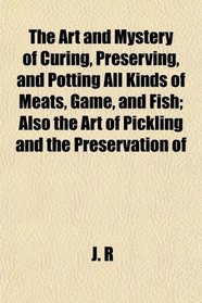 The Art and Mystery of Curing, Preserving, and Potting All Kinds of Meats, Game, and Fish; Also the Art of Pickling and the Preservation of