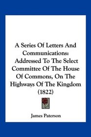 A Series Of Letters And Communications: Addressed To The Select Committee Of The House Of Commons, On The Highways Of The Kingdom (1822)