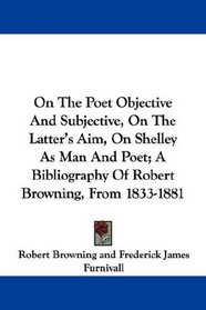On The Poet Objective And Subjective, On The Latter's Aim, On Shelley As Man And Poet; A Bibliography Of Robert Browning, From 1833-1881