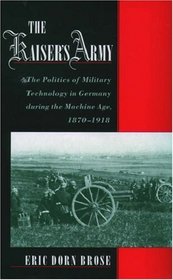 The Kaiser's Army: The Politics Of Military Technology In Germany During The Machine Age, 1870-1918