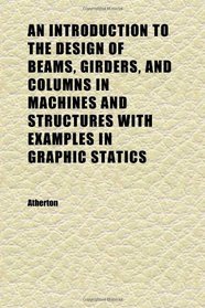 An Introduction to the Design of Beams, Girders, and Columns in Machines and Structures With Examples in Graphic Statics