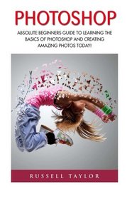 Photoshop: Absolute Beginners Guide To Learning The Basics Of Photoshop And Creating Amazing Photos Today! (Graphic Design, Adobe Photoshop, Digital Photography)