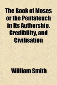 The Book of Moses or the Pentateuch in Its Authorship, Credibility, and Civilisation