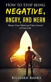 How to Stop Being Negative, Angry, and Mean: Master Your Mind and Take Control of Your Life