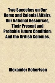 Two Speeches on Our Home and Colonial Affairs, Our National Resources, Their Present and Probable Future Condition; And the British Colonies,