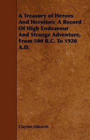 A Treasury of Heroes And Heroines  A Record Of High Endeavour And Strange Adventure, From 500 B.C. To 1920 A.D.