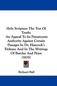 Holy Scripture The Test Of Truth: An Appeal To Its Paramount Authority Against Certain Passages In Dr. Hancock's Defense And In The Writings Of Barclay And Penn (1835)