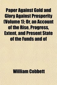 Paper Against Gold and Glory Against Prosperity (Volume 1); Or, an Account of the Rise, Progress, Extent, and Present State of the Funds and of