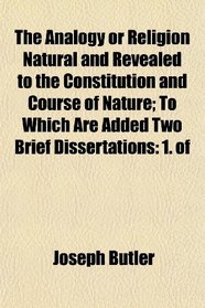 The Analogy or Religion Natural and Revealed to the Constitution and Course of Nature; To Which Are Added Two Brief Dissertations: 1. of