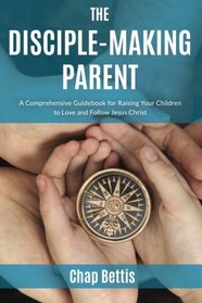 The Disciple-Making Parent: A Comprehensive Guidebook for Raising Your Children to Love and Follow Jesus Christ