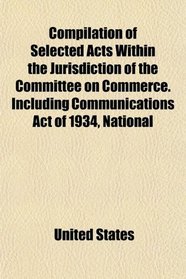 Compilation of Selected Acts Within the Jurisdiction of the Committee on Commerce. Including Communications Act of 1934, National