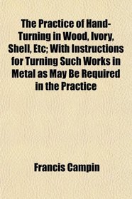 The Practice of Hand-Turning in Wood, Ivory, Shell, Etc; With Instructions for Turning Such Works in Metal as May Be Required in the Practice