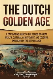 The Dutch Golden Age: A Captivating Guide to the Period of Great Wealth, Cultural Achievement, and Colonial Expansion in the Netherlands (Early Modern History)