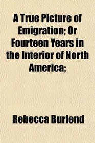 A True Picture of Emigration; Or Fourteen Years in the Interior of North America;
