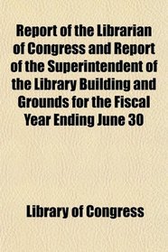Report of the Librarian of Congress and Report of the Superintendent of the Library Building and Grounds for the Fiscal Year Ending June 30
