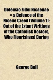 Defensio Fidei Nicaenae = a Defence of the Nicene Creed (Volume 1); Out of the Extant Writings of the Catholick Doctors, Who Flourishsed During