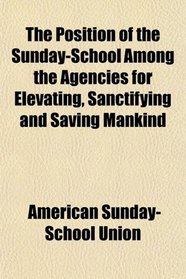 The Position of the Sunday-School Among the Agencies for Elevating, Sanctifying and Saving Mankind