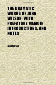 The Dramatic Works of John Wilson, With Prefatory Memoir, Introductions, and Notes