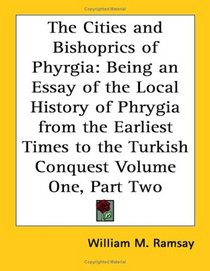 The Cities and Bishoprics of Phyrgia: Being an Essay of the Local History of Phrygia from the Earliest Times to the Turkish Conquest Volume One, Part Two