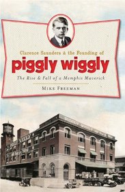 Clarence Saunders and the Founding of Piggly Wiggly: The Rise & Fall of a Memphis Maverick (TN)