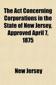 The Act Concerning Corporations in the State of New Jersey, Approved April 7, 1875