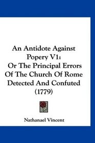 An Antidote Against Popery V1: Or The Principal Errors Of The Church Of Rome Detected And Confuted (1779)