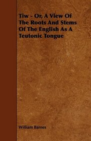Tiw - Or, A View Of The Roots And Stems Of The English As A Teutonic Tongue