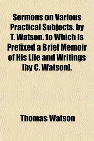 Sermons on Various Practical Subjects. by T. Watson. to Which Is Prefixed a Brief Memoir of His Life and Writings [by C. Watson].