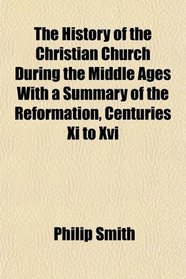 The History of the Christian Church During the Middle Ages With a Summary of the Reformation, Centuries Xi to Xvi