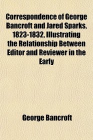 Correspondence of George Bancroft and Jared Sparks, 1823-1832, Illustrating the Relationship Between Editor and Reviewer in the Early