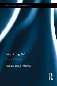 Privatizing War: A Moral Theory (War, Conflict and Ethics)