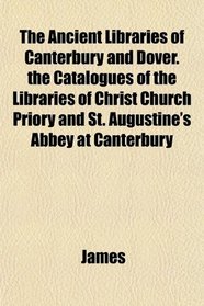 The Ancient Libraries of Canterbury and Dover. the Catalogues of the Libraries of Christ Church Priory and St. Augustine's Abbey at Canterbury