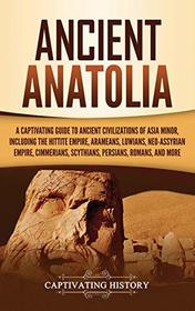 Ancient Anatolia: A Captivating Guide to Ancient Civilizations of Asia Minor, Including the Hittite Empire, Arameans, Luwians, Neo-Assyrian Empire, Cimmerians, Scythians, Persians, Romans, and More