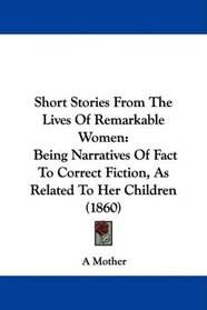 Short Stories From The Lives Of Remarkable Women: Being Narratives Of Fact To Correct Fiction, As Related To Her Children (1860)