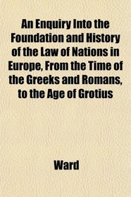 An Enquiry Into the Foundation and History of the Law of Nations in Europe, From the Time of the Greeks and Romans, to the Age of Grotius