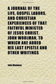 A Journal of the Life, Gospel Labors, and Christian Experiences of That Faithful Minister of Jesus Christ, John Woolman, to Which Are Added His