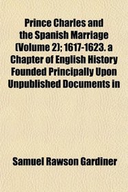 Prince Charles and the Spanish Marriage (Volume 2); 1617-1623. a Chapter of English History Founded Principally Upon Unpublished Documents in