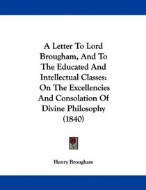 A Letter To Lord Brougham, And To The Educated And Intellectual Classes: On The Excellencies And Consolation Of Divine Philosophy (1840)