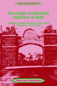 The Origins of Industrial Capitalism in India : Business Strategies and the Working Classes in Bombay, 1900-1940 (Cambridge South Asian Studies)