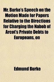 Mr. Burke's Speech on the Motion Made for Papers Relative to the Directions for Charging the Nabob of Arcot's Private Debts to Europeans, on