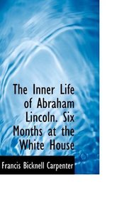 The Inner Life of Abraham Lincoln. Six Months at the White House