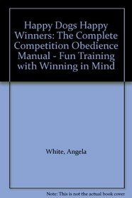 Happy Dogs Happy Winners: The Complete Competition Obedience Manual - Fun Training with Winning in Mind