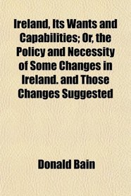 Ireland, Its Wants and Capabilities; Or, the Policy and Necessity of Some Changes in Ireland. and Those Changes Suggested