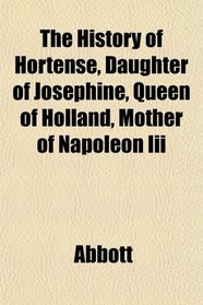 The History of Hortense, Daughter of Josephine, Queen of Holland, Mother of Napoleon Iii