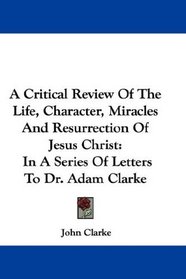 A Critical Review Of The Life, Character, Miracles And Resurrection Of Jesus Christ: In A Series Of Letters To Dr. Adam Clarke