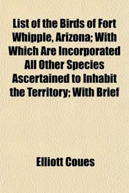 List of the Birds of Fort Whipple, Arizona; With Which Are Incorporated All Other Species Ascertained to Inhabit the Territory; With Brief