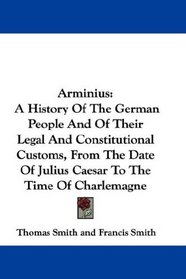 Arminius: A History Of The German People And Of Their Legal And Constitutional Customs, From The Date Of Julius Caesar To The Time Of Charlemagne