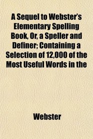 A Sequel to Webster's Elementary Spelling Book, Or, a Speller and Definer; Containing a Selection of 12,000 of the Most Useful Words in the